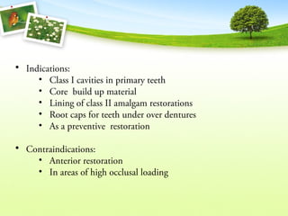 • Indications:
• Class I cavities in primary teeth
• Core build up material
• Lining of class II amalgam restorations
• Root caps for teeth under over dentures
• As a preventive restoration
• Contraindications:
• Anterior restoration
• In areas of high occlusal loading
 