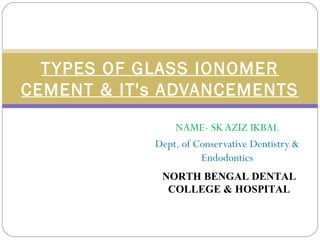 NAME- SK AZIZ IKBAL
Dept. of Conservative Dentistry &
Endodontics
TYPES OF GLASS IONOMER
CEMENT & IT's ADVANCEMENTS
NORTH BENGAL DENTAL
COLLEGE & HOSPITAL
 