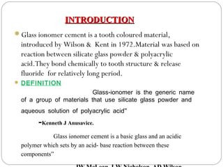 Glass ionomer cement is a tooth coloured material,
introduced by Wilson & Kent in 1972.Material was based on
reaction between silicate glass powder & polyacrylic
acid.They bond chemically to tooth structure & release
fluoride for relatively long period.
 DEFINITION
-Glass ionomer is the generic name
of a group of materials that use silicate glass powder and
”aqueous solution of polyacrylic acid
-Kenneth J Anusavice.
Glass ionomer cement is a basic glass and an acidic
polymer which sets by an acid- base reaction between these
components”
INTRODUCTIONINTRODUCTION
 