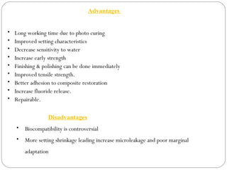 Advantages
• Long working time due to photo curing
• Improved setting characteristics
• Decrease sensitivity to water
• Increase early strength
• Finishing & polishing can be done immediately
• Improved tensile strength.
• Better adhesion to composite restoration
• Increase fluoride release.
• Repairable.
Disadvantages
• Biocompatibility is controversial
• More setting shrinkage leading increase microleakage and poor marginal
adaptation
 