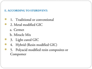 E. ACCORDING TO STURDVENT:
 1. Traditional or conventional
 2. Metal modified GIC
a. Cermet
b. Miracle Mix
 3. Light cured GIC
 4. Hybrid (Resin modified GIC)
 5. Polyacid modified resin composites or
Compomer
 