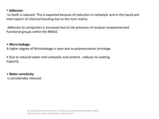• Adhesion:
to tooth is reduced. This is expected because of reduction in carboxylic acid in the liquid and
interruption of chemical bonding due to the resin matrix.
-Adhesion to composites is increased due to the presence of residual nonpolymerized
functional groups within the RMGIC
• Micro leakage:
A higher degree of Microleakage is seen due to polymerization shrinkage
• Due to reduced water and carboxylic acid content , reduces its wetting
Capacity
• Water sensitivity
is considerably reduced.
An atlas of glass ionomer cement- A clinician's guide 3rd edi by Graham J Mount
glass ionomer cement by Alan wilson and john kent
 