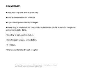 ADVANTAGES
• Long Working time and Snap setting
• Early water sensitivity is reduced
• Rapid development of early strength
• No etching is needed either to tooth for adhesion or for the material if composite
lamination is to be done.
• Bonding to composite is higher.
• Finishing can be done immediately.
• F release .
• Diametrical tensile strength is higher
An atlas of glass ionomer cement- A clinician's guide 3rd edi by Graham J Mount
glass ionomer cement by Alan wilson and john kent
 