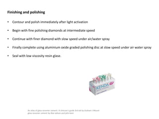 • Contour and polish immediately after light activation
• Begin with fine polishing diamonds at intermediate speed
• Continue with finer diamond with slow speed under air/water spray
• Finally complete using aluminium oxide graded polishing disc at slow speed under air water spray
• Seal with low viscosity resin glase.
Finishing and polishing
An atlas of glass ionomer cement- A clinician's guide 3rd edi by Graham J Mount
glass ionomer cement by Alan wilson and john kent
 