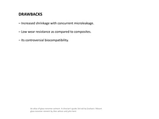 DRAWBACKS
– Increased shrinkage with concurrent microleakage.
– Low wear resistance as compared to composites.
− Its controversial biocompatibility.
An atlas of glass ionomer cement- A clinician's guide 3rd edi by Graham J Mount
glass ionomer cement by Alan wilson and john kent
 