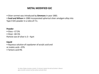 METAL MODIFIED GIC
• Silver cermet was introduced by Simmons in year 1983.
• Sced and Wilson in 1980 incorporated spherical silver amalgam alloy into
Type II GIC powder in a ratio of 7:1.
Powder
• Glass –17.5%
• Silver –82.5%
Particle size of silver is 3 – 4μm
Liquid
• Aqueous solution of copolymer of acrylic acid and
or maleic acid—37%
• Tartaric acid 9%
An atlas of glass ionomer cement- A clinician's guide 3rd edi by Graham J Mount
glass ionomer cement by Alan wilson and john kent
 
