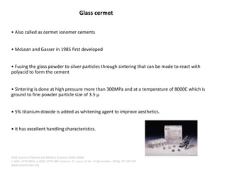 Glass cermet
• Also called as cermet ionomer cements
• McLean and Gasser in 1985 first developed
• Fusing the glass powder to silver particles through sintering that can be made to react with
polyacid to form the cement
• Sintering is done at high pressure more than 300MPa and at a temperature of 8000C which is
ground to fine powder particle size of 3.5 μ
• 5% titanium dioxide is added as whitening agent to improve aesthetics.
• It has excellent handling characteristics.
IOSR Journal of Dental and Medical Sciences (IOSR-JDMS)
e-ISSN: 2279-0853, p-ISSN: 2279-0861.Volume 15, Issue 11 Ver. III (November. 2016), PP 124-126
www.iosrjournals.org
 