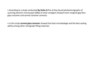• According to a study conducted By Sinha S.P et al they found photomicrographs of
scanning electron microscope (500x) of silver amalgam showed more marginal gap than
glass ionomer and cermet ionomer cements.
• In this study cermet glass ionomer showed the least microleakage and the best sealing
ability among other retrograde filling materials.
 