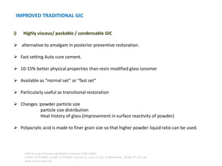 i) Highly viscous/ packable / condensable GIC
➢ alternative to amalgam in posterior preventive restoration.
➢ Fast setting Auto cure cement.
➢ 10-15% better physical properties than resin modified glass ionomer
➢ Available as “normal set” or “fast set”
➢ Particularly useful as transitional restoration
➢ Changes :powder particle size
particle size distribution
Heat history of glass (improvement in surface reactivity of powder)
➢ Polyacrylic acid is made to finer grain size so that higher powder liquid ratio can be used.
IMPROVED TRADITIONAL GIC
IOSR Journal of Dental and Medical Sciences (IOSR-JDMS)
e-ISSN: 2279-0853, p-ISSN: 2279-0861.Volume 15, Issue 11 Ver. III (November. 2016), PP 124-126
www.iosrjournals.org
 