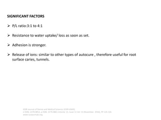 SIGNIFICANT FACTORS
➢ P/L ratio:3:1 to 4:1
➢ Resistance to water uptake/ loss as soon as set.
➢ Adhesion is stronger.
➢ Release of ions: similar to other types of autocure , therefore useful for root
surface caries, tunnels.
IOSR Journal of Dental and Medical Sciences (IOSR-JDMS)
e-ISSN: 2279-0853, p-ISSN: 2279-0861.Volume 15, Issue 11 Ver. III (November. 2016), PP 124-126
www.iosrjournals.org
 