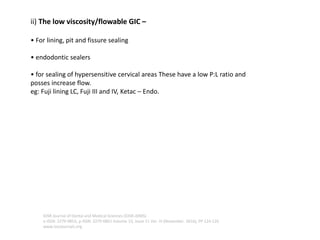 ii) The low viscosity/flowable GIC –
• For lining, pit and fissure sealing
• endodontic sealers
• for sealing of hypersensitive cervical areas These have a low P:L ratio and
posses increase flow.
eg: Fuji lining LC, Fuji III and IV, Ketac – Endo.
IOSR Journal of Dental and Medical Sciences (IOSR-JDMS)
e-ISSN: 2279-0853, p-ISSN: 2279-0861.Volume 15, Issue 11 Ver. III (November. 2016), PP 124-126
www.iosrjournals.org
 