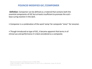 POLYACID MODIFIED GIC /COMPOMER
OF COMPOMER
COMPOSITES
Definition: Compomer can be defined as a material that contains both the
essential components of GIC but at levels insufficient to promote the acid –
base curing reaction in the dark .
• Compomer is a combination of the word ‘comp’ for composite “omer” for ionomer.
• Though introduced as type of GIC, it became apparent that terms in of
clinical use and performance it is best considered as a composite.
IOSR Journal of Dental and Medical Sciences (IOSR-JDMS)
e-ISSN: 2279-0853, p-ISSN: 2279-0861.Volume 15, Issue 11 Ver. III (November. 2016), PP 124-126
www.iosrjournals.org
 