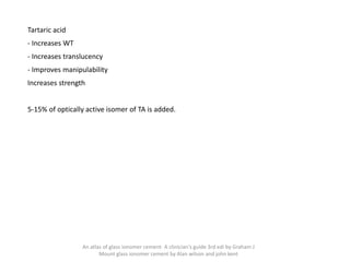 Tartaric acid
- Increases WT
- Increases translucency
- Improves manipulability
Increases strength
5-15% of optically active isomer of TA is added.
An atlas of glass ionomer cement- A clinician's guide 3rd edi by Graham J
Mount glass ionomer cement by Alan wilson and john kent
 