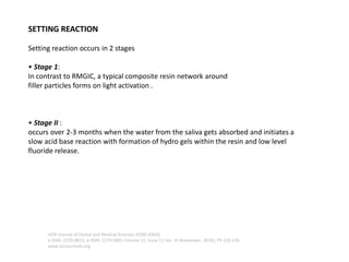 SETTING REACTION
Setting reaction occurs in 2 stages
• Stage 1:
In contrast to RMGIC, a typical composite resin network around
filler particles forms on light activation .
• Stage II :
occurs over 2-3 months when the water from the saliva gets absorbed and initiates a
slow acid base reaction with formation of hydro gels within the resin and low level
fluoride release.
IOSR Journal of Dental and Medical Sciences (IOSR-JDMS)
e-ISSN: 2279-0853, p-ISSN: 2279-0861.Volume 15, Issue 11 Ver. III (November. 2016), PP 124-126
www.iosrjournals.org
 