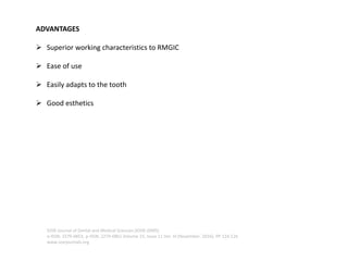 ADVANTAGES
➢ Superior working characteristics to RMGIC
➢ Ease of use
➢ Easily adapts to the tooth
➢ Good esthetics
IOSR Journal of Dental and Medical Sciences (IOSR-JDMS)
e-ISSN: 2279-0853, p-ISSN: 2279-0861.Volume 15, Issue 11 Ver. III (November. 2016), PP 124-126
www.iosrjournals.org
 