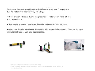 Recently, a 2 component compomer is being marketed as a P: L system or
2 paste system meant exclusively for luting.
• These are self adhesive due to the presence of water which starts off the
acid base reaction.
• The powder contains the glasses, fluoride & chemical / light initiators.
• liquid contains the monomers, Polyacrylic acid, water and activators. These set via light
chemical polymer as well acid base reaction.
IOSR Journal of Dental and Medical Sciences (IOSR-JDMS)
e-ISSN: 2279-0853, p-ISSN: 2279-0861.Volume 15, Issue 11 Ver. III (November. 2016), PP 124-126
www.iosrjournals.org
 