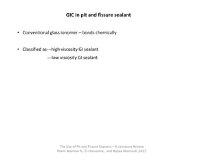 GIC in pit and fissure sealant
• Conventional glass ionomer – bonds chemically
• Classified as---high viscosity GI sealant
---low viscosity GI sealant
The Use of Pit and Fissure Sealants—A Literature Review
Reem Naaman A,. El-Housseiny , and Najlaa Alamoudi ,2017
 