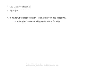 • Low viscocity GI sealent
• eg, Fuji III
• It has now been replaced with a later generation--Fuji Triage (VII)
is designed to release a higher amount of ﬂuoride
The Use of Pit and Fissure Sealants—A Literature Review
Reem Naaman A,. El-Housseiny , and Najlaa Alamoudi ,2017
 