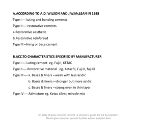 A.ACCORDING TO A.D. WILSON AND J.W.McLEAN IN 1988
Type I --- luting and bonding cements
Type II --- restorative cements
a.Restorative aesthetic
b.Restorative reinforced
Type III –lining or base cement
B.ACC.TO CHARACTERISTICS SPECIFIED BY MANUFACTURER
Type I --- Luting cement eg. Fuji I, KETAC
Type II --- Restorative material eg. Ketacfil, Fuji II, fuji IX
Type III --- a. Bases & liners --weak with less acidic
b. Bases & liners --stronger but more acidic
c. Bases & liners --strong even in thin layer
Type IV --- Admixture eg. Ketac silver, miracle mix
An atlas of glass ionomer cement- A clinician's guide 3rd edi by Graham J
Mount glass ionomer cement by Alan wilson and john kent
 
