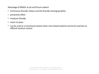 Advantage of RMGIC as pit and fissure sealent
• Continuous ﬂuoride release and the ﬂuoride recharging ability
• preventive effect
• moisture-friendly
• easier to place
• can be used as a transitional sealant when resin-based sealants cannot be used due to
difﬁcult moisture control
The Use of Pit and Fissure Sealants—A Literature Review
Reem Naaman A,. El-Housseiny , and Najlaa Alamoudi ,2017
 