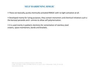 SELF HARDENING RMGIC
• These are basically, purely chemically activated RMGIC with no light activation at all.
• Developed mainly for luting purposes, they contain monomers and chemical initiatiors such a
the benzoyl peroxide and t- amines to allow self polymerization.
• It is used mainly in pediatric dentistry for cementation of stainless steel
crowns, space maintainers, bands and brackets.
IOSR Journal of Dental and Medical Sciences (IOSR-JDMS)
e-ISSN: 2279-0853, p-ISSN: 2279-0861.Volume 15, Issue 11 Ver. III (November. 2016), PP 124-126
www.iosrjournals.org
 