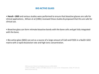 BIO ACTIVE GLASS
• Hench -1969 and various studies were performed to ensure that bioactive glasses are safe for
clinical applications , Wilson et al (1981) reviewed these studies & proposed that this are safe for
clinical use.
• Bioactive glass can form intimate bioactive bonds with the bone cells and get fully integrated
with the bone.
• Bio-active glass (BAG) can act as a source of a large amount of CaO and P2O5 in a Na2O–SiO2
matrix with a rapid dissolution rate and high ionic concentration.
IOSR Journal of Dental and Medical Sciences (IOSR-JDMS)
e-ISSN: 2279-0853, p-ISSN: 2279-0861.Volume 15, Issue 11 Ver. III (November. 2016), PP 124-126
www.iosrjournals.org
 