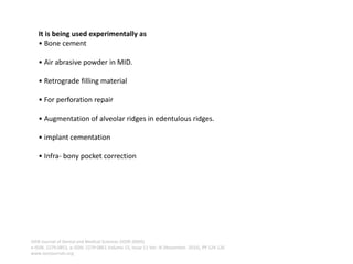 It is being used experimentally as
• Bone cement
• Air abrasive powder in MID.
• Retrograde filling material
• For perforation repair
• Augmentation of alveolar ridges in edentulous ridges.
• implant cementation
• Infra- bony pocket correction
IOSR Journal of Dental and Medical Sciences (IOSR-JDMS)
e-ISSN: 2279-0853, p-ISSN: 2279-0861.Volume 15, Issue 11 Ver. III (November. 2016), PP 124-126
www.iosrjournals.org
 