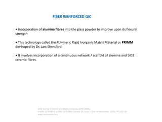 • Incorporation of alumina fibres into the glass powder to improve upon its flexural
strength
• This technology called the Polymeric Rigid Inorganic Matrix Material or PRIMM
developed by Dr. Lars Ehrnsford
• It involves incorporation of a continuous network / scaffold of alumina and SiO2
ceramic fibres.
FIBER REINFORCED GIC
IOSR Journal of Dental and Medical Sciences (IOSR-JDMS)
e-ISSN: 2279-0853, p-ISSN: 2279-0861.Volume 15, Issue 11 Ver. III (November. 2016), PP 124-126
www.iosrjournals.org
 