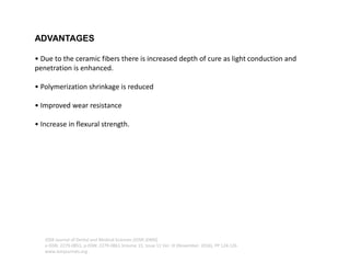ADVANTAGES
• Due to the ceramic fibers there is increased depth of cure as light conduction and
penetration is enhanced.
• Polymerization shrinkage is reduced
• Improved wear resistance
• Increase in flexural strength.
IOSR Journal of Dental and Medical Sciences (IOSR-JDMS)
e-ISSN: 2279-0853, p-ISSN: 2279-0861.Volume 15, Issue 11 Ver. III (November. 2016), PP 124-126
www.iosrjournals.org
 