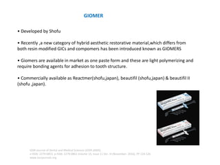 • Developed by Shofu
• Recently ,a new category of hybrid aesthetic restorative material,which differs from
both resin modified GICs and compomers has been introduced known as GIOMERS
• Giomers are available in market as one paste form and these are light polymerizing and
require bonding agents for adhesion to tooth structure.
• Commercially available as Reactmer(shofu,japan), beautifil (shofu,japan) & beautifil II
(shofu ,japan).
GIOMER
IOSR Journal of Dental and Medical Sciences (IOSR-JDMS)
e-ISSN: 2279-0853, p-ISSN: 2279-0861.Volume 15, Issue 11 Ver. III (November. 2016), PP 124-126
www.iosrjournals.org
 