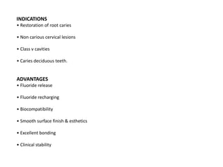 INDICATIONS
• Restoration of root caries
• Non carious cervical lesions
• Class v cavities
• Caries deciduous teeth.
ADVANTAGES
• Fluoride release
• Fluoride recharging
• Biocompatibility
• Smooth surface finish & esthetics
• Excellent bonding
• Clinical stability
 