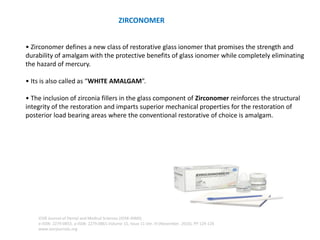 ZIRCONOMER
• Zirconomer defines a new class of restorative glass ionomer that promises the strength and
durability of amalgam with the protective benefits of glass ionomer while completely eliminating
the hazard of mercury.
• Its is also called as “WHITE AMALGAM”.
• The inclusion of zirconia fillers in the glass component of Zirconomer reinforces the structural
integrity of the restoration and imparts superior mechanical properties for the restoration of
posterior load bearing areas where the conventional restorative of choice is amalgam.
IOSR Journal of Dental and Medical Sciences (IOSR-JDMS)
e-ISSN: 2279-0853, p-ISSN: 2279-0861.Volume 15, Issue 11 Ver. III (November. 2016), PP 124-126
www.iosrjournals.org
 