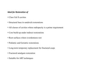 Ideal for Restoration of
• Class I & II cavities
• Structural base in sandwich restorations
• All classes of cavities where radiopacity is a prime requirement
• Core build-up under indirect restorations
• Root surfaces where overdentures rest
• Pediatric and Geriatric restorations
• Long-term temporary replacement for fractured cusps
• Fractured amalgam restoration
• Suitable for ART techniques
 