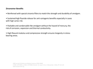 Zirconomer Benefits
• Reinforced with special zirconia fillers to match the strength and durability of amalgam.
• Sustained high fluoride release for anti-cariogenic benefits especially in cases
with high caries risk.
• Packable and condensable like amalgam without the hazard of mercury, the
risk of corrosion, expansion and thermal conductivity.
• High flexural modulus and compressive strength ensures longevity in stress
bearing areas.
IOSR Journal of Dental and Medical Sciences (IOSR-JDMS)
e-ISSN: 2279-0853, p-ISSN: 2279-0861.Volume 15, Issue 11 Ver. III (November. 2016), PP 124-126
www.iosrjournals.org
 