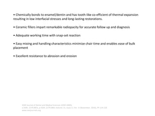 • Chemically bonds to enamel/dentin and has tooth-like co-efficient of thermal expansion
resulting in low interfacial stresses and long-lasting restorations.
• Ceramic fillers impart remarkable radiopacity for accurate follow up and diagnosis
• Adequate working time with snap-set reaction
• Easy mixing and handling characteristics minimize chair time and enables ease of bulk
placement
• Excellent resistance to abrasion and erosion
IOSR Journal of Dental and Medical Sciences (IOSR-JDMS)
e-ISSN: 2279-0853, p-ISSN: 2279-0861.Volume 15, Issue 11 Ver. III (November. 2016), PP 124-126
www.iosrjournals.org
 