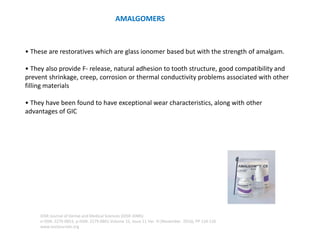 AMALGOMERS
• These are restoratives which are glass ionomer based but with the strength of amalgam.
• They also provide F- release, natural adhesion to tooth structure, good compatibility and
prevent shrinkage, creep, corrosion or thermal conductivity problems associated with other
filling materials
• They have been found to have exceptional wear characteristics, along with other
advantages of GIC
IOSR Journal of Dental and Medical Sciences (IOSR-JDMS)
e-ISSN: 2279-0853, p-ISSN: 2279-0861.Volume 15, Issue 11 Ver. III (November. 2016), PP 124-126
www.iosrjournals.org
 
