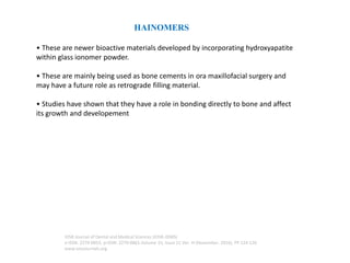 HAINOMERS
• These are newer bioactive materials developed by incorporating hydroxyapatite
within glass ionomer powder.
• These are mainly being used as bone cements in ora maxillofacial surgery and
may have a future role as retrograde filling material.
• Studies have shown that they have a role in bonding directly to bone and affect
its growth and developement
IOSR Journal of Dental and Medical Sciences (IOSR-JDMS)
e-ISSN: 2279-0853, p-ISSN: 2279-0861.Volume 15, Issue 11 Ver. III (November. 2016), PP 124-126
www.iosrjournals.org
 