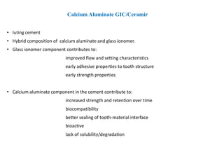 Calcium Aluminate GIC/Ceramir
• luting cement
• Hybrid composition of calcium aluminate and glass ionomer.
• Glass ionomer component contributes to:
improved flow and setting characteristics
early adhesive properties to tooth structure
early strength properties
• Calcium aluminate component in the cement contribute to:
increased strength and retention over time
biocompatibility
better sealing of tooth-material interface
bioactive
lack of solubility/degradation
 