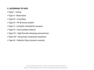 E. ACCORDING TO USES:
• Type I – Luting
• Type II – Restorative
• Type III – Liner/base
• Type IV – Pit & fissure sealant
• Type V – Luting for orthodontic purpose
• Type VI – Core buildup material
• Type VII – High fluoride releasing command set
• Type VIII – Atraumatic restorative treatment
• Type IX − Pediatric Glass Ionomer cements
An atlas of glass ionomer cement- A clinician's guide 3rd edi by
Graham J Mount glass ionomer cement by Alan wilson and john kent
 