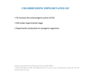 CHLORHEXIDINE IMPEGRENATED GIC
• To increase the anticariogenic action of GIC
• Still under experimental stage.
• Experiments conducted on cariogenic organisms
IOSR Journal of Dental and Medical Sciences (IOSR-JDMS)
e-ISSN: 2279-0853, p-ISSN: 2279-0861.Volume 15, Issue 11 Ver. III (November. 2016), PP 124-126
www.iosrjournals.org
 