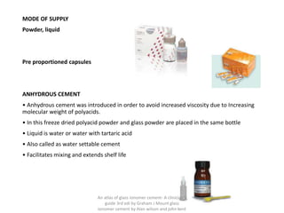 MODE OF SUPPLY
Powder, liquid
Pre proportioned capsules
ANHYDROUS CEMENT
• Anhydrous cement was introduced in order to avoid increased viscosity due to Increasing
molecular weight of polyacids.
• In this freeze dried polyacid powder and glass powder are placed in the same bottle
• Liquid is water or water with tartaric acid
• Also called as water settable cement
• Facilitates mixing and extends shelf life
An atlas of glass ionomer cement- A clinician's
guide 3rd edi by Graham J Mount glass
ionomer cement by Alan wilson and john kent
 