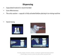 Dispensing
• Capsulated material is recommended
• Cost effectiveness
• The only caution ---capsule is fully activated before placing in to mixing machine
• Hand mixing
An atlas of glass ionomer cement- A clinician's guide 3rd edi by Graham
J Mount glass ionomer cement by Alan wilson and john kent
 