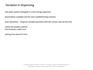 Variation in dispensing
Two paste system packaged in a twin syringe apparatus
presentation available only for resin modified luting cements
main attraction----dispense variable quantities with the correct ratio all the time
utilize fine powder particle
film thickness under 5um
setting time around 3 mins
An atlas of glass ionomer cement- A clinician's guide 3rd edi by Graham J
Mount glass ionomer cement by Alan wilson and john kent
 