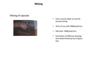 Mixing of capsules
Mixing
• Care must be taken to see the
correct timing
• 10 to 15 sec with 4000cycle/min
• Old cycle- 3000cycle/min
• Estimation of effective working
time determined by loss of gloss
test
 