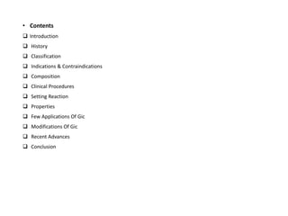 • Contents
❑ Introduction
❑ History
❑ Classification
❑ Indications & Contraindications
❑ Composition
❑ Clinical Procedures
❑ Setting Reaction
❑ Properties
❑ Few Applications Of Gic
❑ Modifications Of Gic
❑ Recent Advances
❑ Conclusion
 