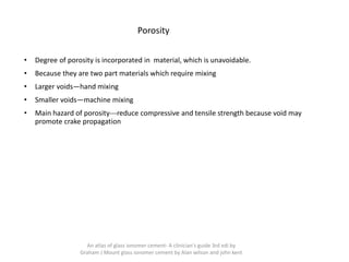 Porosity
• Degree of porosity is incorporated in material, which is unavoidable.
• Because they are two part materials which require mixing
• Larger voids—hand mixing
• Smaller voids—machine mixing
• Main hazard of porosity---reduce compressive and tensile strength because void may
promote crake propagation
An atlas of glass ionomer cement- A clinician's guide 3rd edi by
Graham J Mount glass ionomer cement by Alan wilson and john kent
 