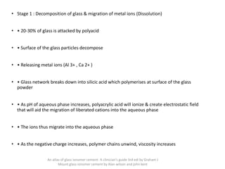 • Stage 1 : Decomposition of glass & migration of metal ions (Dissolution)
• • 20-30% of glass is attacked by polyacid
• • Surface of the glass particles decompose
• • Releasing metal ions (Al 3+ , Ca 2+ )
• • Glass network breaks down into silicic acid which polymerises at surface of the glass
powder
• • As pH of aqueous phase increases, polyacrylic acid will ionize & create electrostatic field
that will aid the migration of liberated cations into the aqueous phase
• • The ions thus migrate into the aqueous phase
• • As the negative charge increases, polymer chains unwind, viscosity increases
An atlas of glass ionomer cement- A clinician's guide 3rd edi by Graham J
Mount glass ionomer cement by Alan wilson and john kent
 