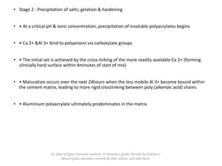• Stage 2 : Precipitation of salts; gelation & hardening
• • At a critical pH & ionic concentration, precipitation of insoluble polyacrylates begins
• • Ca 2+ &Al 3+ bind to polyanions via carboxylate groups
• • The initial set is achieved by the cross-linking of the more readily available Ca 2+ (forming
clinically hard surface within 4minutes of start of mix)
• • Maturation occurs over the next 24hours when the less mobile Al 3+ become bound within
the cement matrix, leading to more rigid crosslinking between poly (alkenoic acid) chains
• • Aluminium polyacrylate ultimately predominates in the matrix
An atlas of glass ionomer cement- A clinician's guide 3rd edi by Graham J
Mount glass ionomer cement by Alan wilson and john kent
 