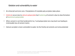• At critical pH and ionic conc. Precipitation of insoluble poly acrylates takes place.
• Initial set occurs due to calcium polyacrylate but hardening of cement is due to slow formation
of aluminium polyacrylate
• When cement is not fully hardened Al, Ca, F and polyacrylate ions may leach out leading to
irretrievable loss of cement matrix
• Calcium acrylate is more vulnerable to water. So the freshly set cements are to be protected
Gelation and vulnerability to water
An atlas of glass ionomer cement- A clinician's guide 3rd edi by Graham J Mount
glass ionomer cement by Alan wilson and john kent
 