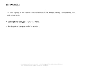 SETTING TIME :
• It sets rapidly in the mouth and hardens to form a body having translucency that
matches enamel
• Setting time for type I –GIC – 5 -7 min
• Setting time for type II–GIC --10 min
An atlas of glass ionomer cement- A clinician's guide 3rd edi by Graham J Mount
glass ionomer cement by Alan wilson and john kent
 